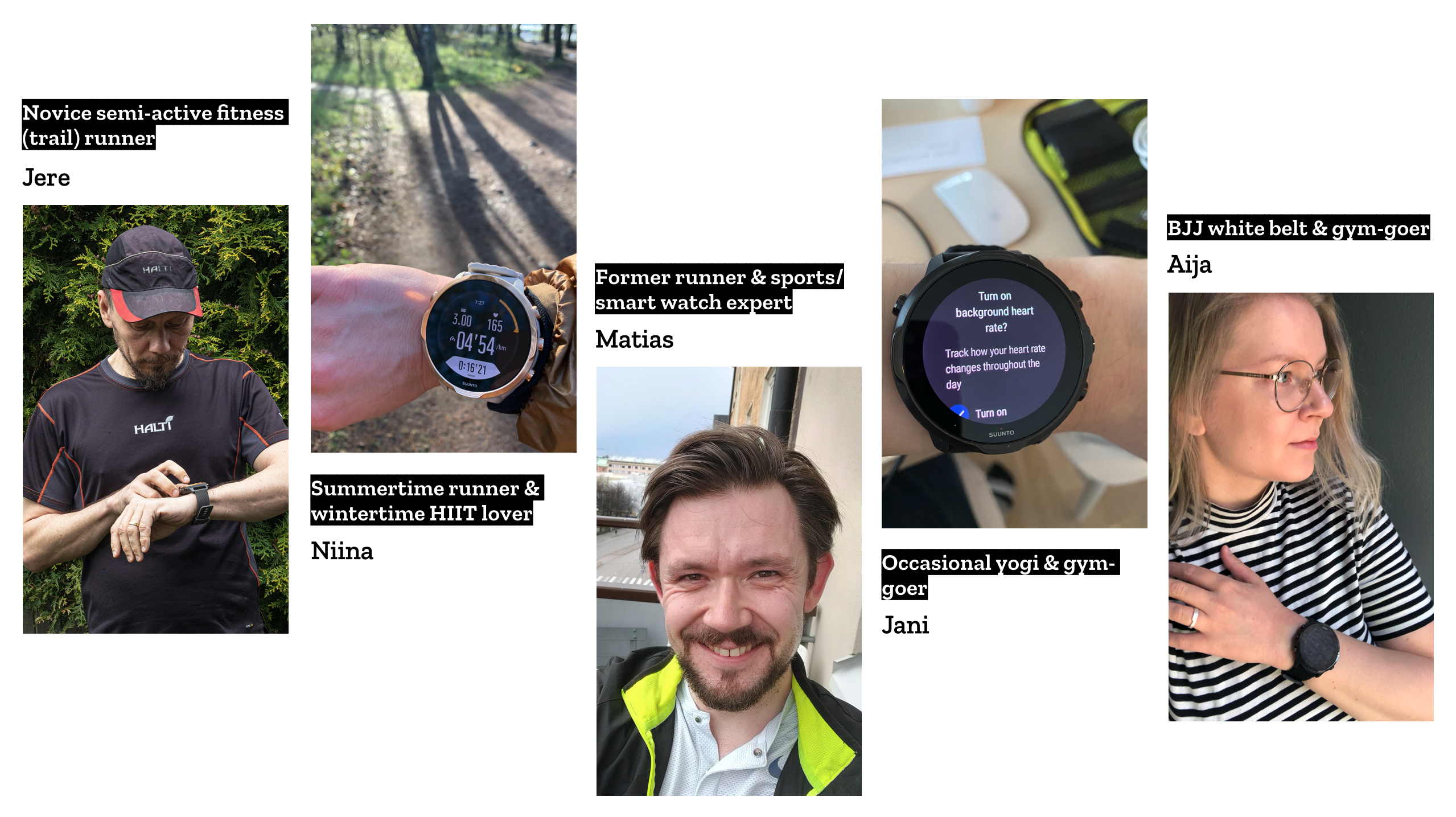 A set of photos that introduce Qvik's experts with short descriptions. The first photo is of Jere, who's a novice semi-active fitness runner. Jere is standing in front of a forest scenery and is looking at a watch on this wrist. The second photo is cropped to show Niina's wrist and the Suunto watch she's wearing. Niina is a summertime runner and wintertime HIIT lover. The third photo is a portrait of a smiling man, Matias, who's a former runner and smart watch expert. The fourth photo shows Jani's wrist with a Suunto watch, on the background you can see a desk. Jani is an occasional yogi and gym-goer. The last photo is of Aija who's looking to the right. Her wrist and the Suunto watch strapped onto it is on display. Aija is a BJJ white belt and gym-goer.